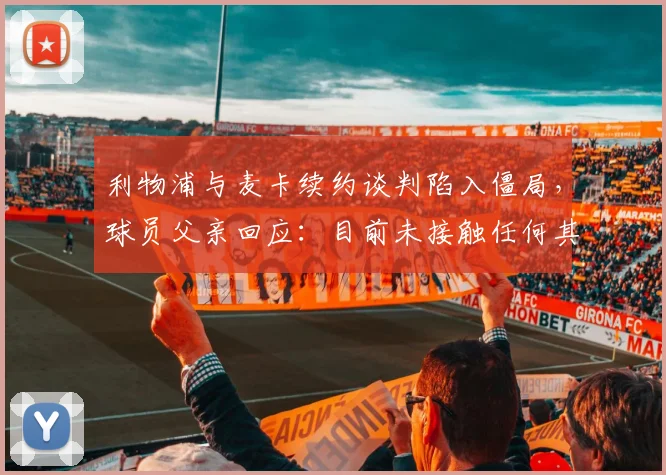 利物浦与麦卡续约谈判陷入僵局，球员父亲回应：目前未接触任何其他球队，最新进展分析