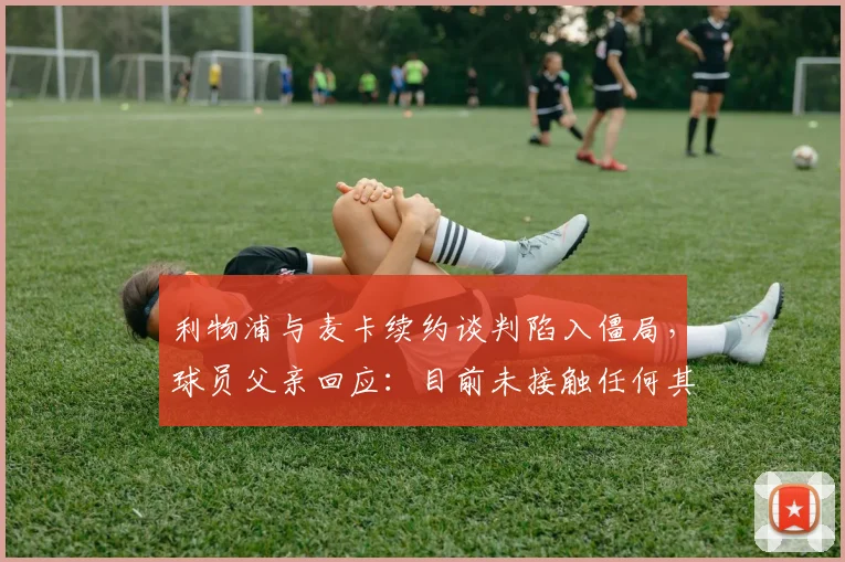利物浦与麦卡续约谈判陷入僵局,球员父亲回应:目前未接触任何其他球队,最新进展分析