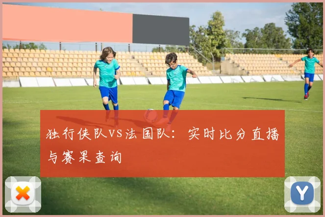 独行侠队vs法国队:实时比分直播与赛果查询