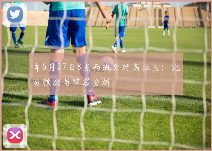 年6月27日8点西班牙对乌拉圭:比分预测与阵容分析