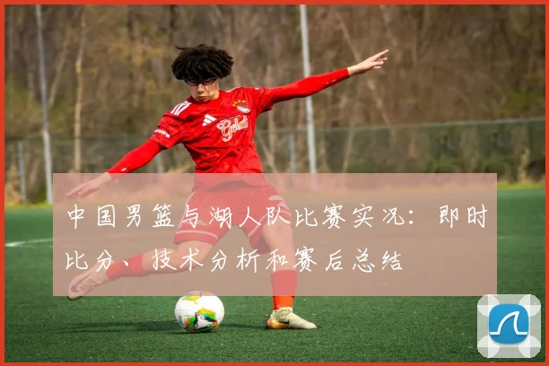 中国男篮与湖人队比赛实况:即时比分、技术分析和赛后总结