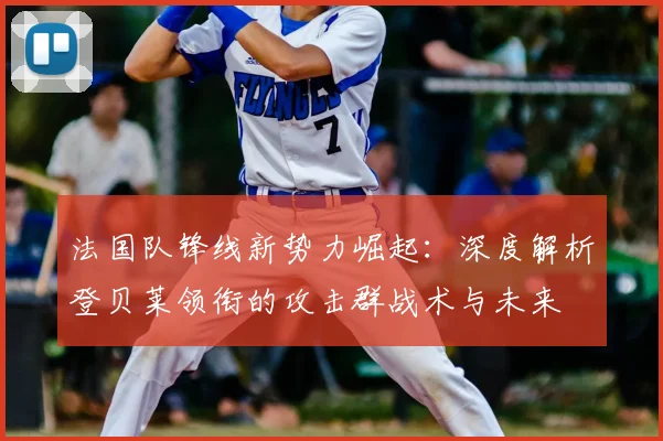 法国队锋线新势力崛起：深度解析登贝莱领衔的攻击群战术与未来