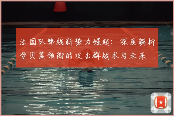 法国队锋线新势力崛起:深度解析登贝莱领衔的攻击群战术与未来