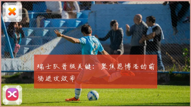 瑞士队晋级关键：聚焦恩博洛的前场进攻效率