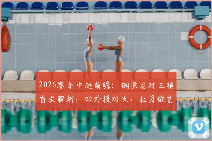 2026赛季中超前瞻:铜梁龙对三镇首发解析,四外援对决,杜月徵首发,李镇全停赛影响几何